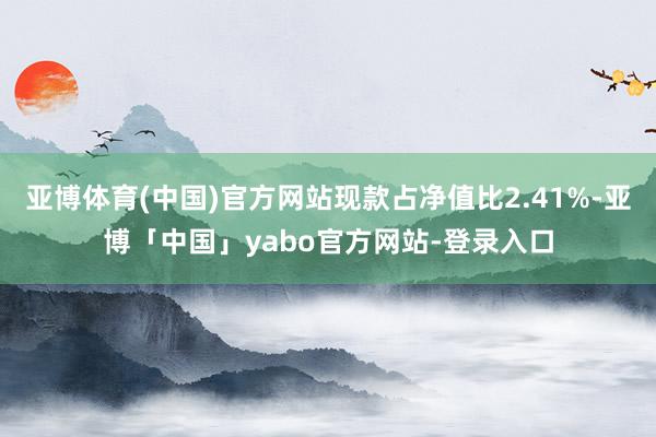 亚博体育(中国)官方网站现款占净值比2.41%-亚博「中国」yabo官方网站-登录入口
