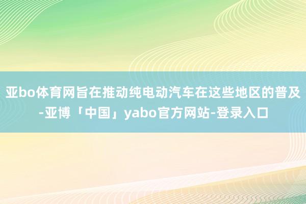 亚bo体育网旨在推动纯电动汽车在这些地区的普及-亚博「中国」yabo官方网站-登录入口