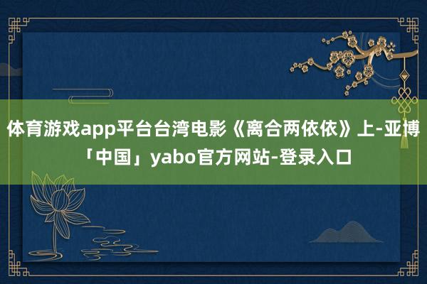 体育游戏app平台台湾电影《离合两依依》上-亚博「中国」yabo官方网站-登录入口