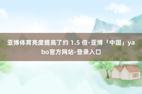 亚博体育亮度提高了约 1.5 倍-亚博「中国」yabo官方网站-登录入口