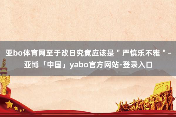 亚bo体育网至于改日究竟应该是＂严慎乐不雅＂-亚博「中国」yabo官方网站-登录入口