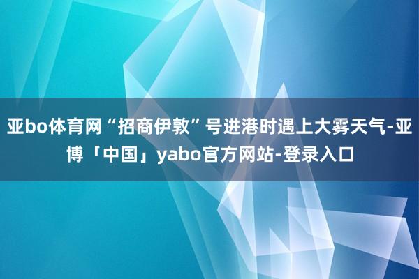 亚bo体育网“招商伊敦”号进港时遇上大雾天气-亚博「中国」yabo官方网站-登录入口