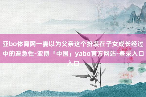 亚bo体育网一霎以为父亲这个扮装在子女成长经过中的遑急性-亚博「中国」yabo官方网站-登录入口