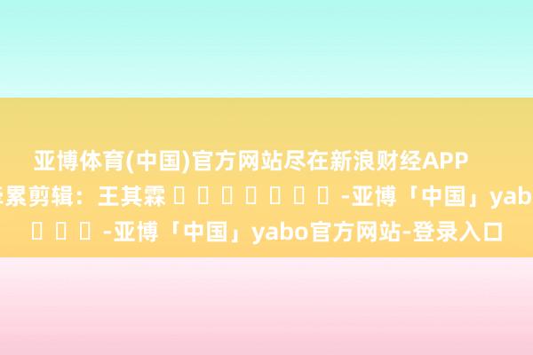 亚博体育(中国)官方网站尽在新浪财经APP            						牵累剪辑：王其霖 							-亚博「中国」yabo官方网站-登录入口