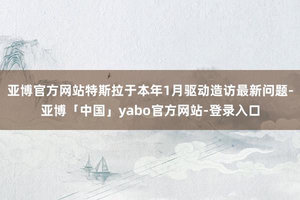亚博官方网站特斯拉于本年1月驱动造访最新问题-亚博「中国」yabo官方网站-登录入口
