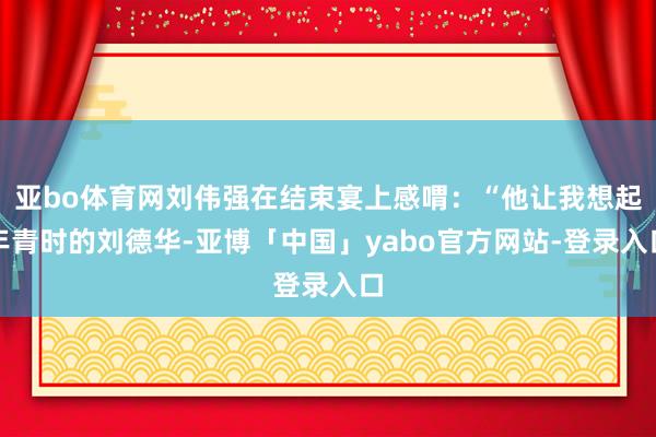 亚bo体育网刘伟强在结束宴上感喟：“他让我想起年青时的刘德华-亚博「中国」yabo官方网站-登录入口
