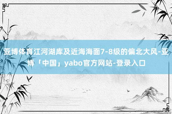 亚博体育江河湖库及近海海面7-8级的偏北大风-亚博「中国」yabo官方网站-登录入口