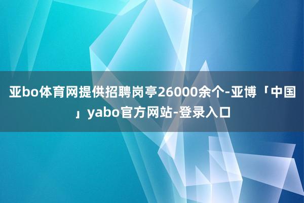 亚bo体育网提供招聘岗亭26000余个-亚博「中国」yabo官方网站-登录入口