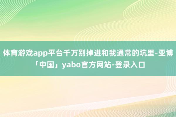 体育游戏app平台千万别掉进和我通常的坑里-亚博「中国」yabo官方网站-登录入口