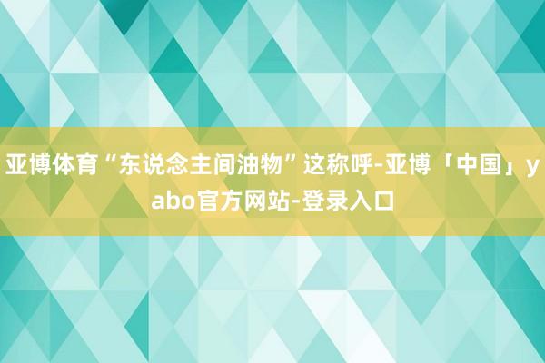 亚博体育“东说念主间油物”这称呼-亚博「中国」yabo官方网站-登录入口