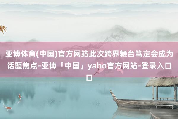 亚博体育(中国)官方网站此次跨界舞台笃定会成为话题焦点-亚博「中国」yabo官方网站-登录入口