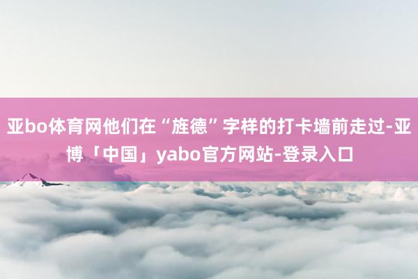 亚bo体育网他们在“旌德”字样的打卡墙前走过-亚博「中国」yabo官方网站-登录入口