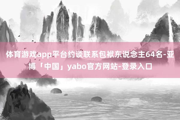 体育游戏app平台约谈联系包袱东说念主64名-亚博「中国」yabo官方网站-登录入口