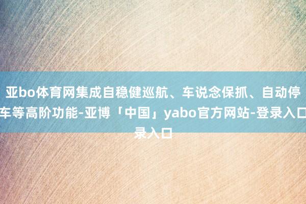 亚bo体育网集成自稳健巡航、车说念保抓、自动停车等高阶功能-亚博「中国」yabo官方网站-登录入口
