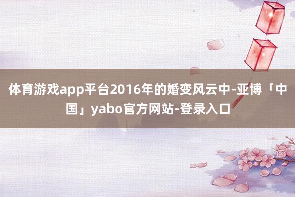 体育游戏app平台2016年的婚变风云中-亚博「中国」yabo官方网站-登录入口