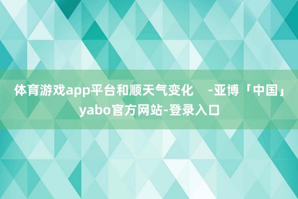 体育游戏app平台和顺天气变化    -亚博「中国」yabo官方网站-登录入口