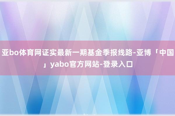 亚bo体育网证实最新一期基金季报线路-亚博「中国」yabo官方网站-登录入口