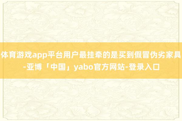 体育游戏app平台用户最挂牵的是买到假冒伪劣家具-亚博「中国」yabo官方网站-登录入口