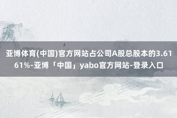 亚博体育(中国)官方网站占公司A股总股本的3.6161%-亚博「中国」yabo官方网站-登录入口