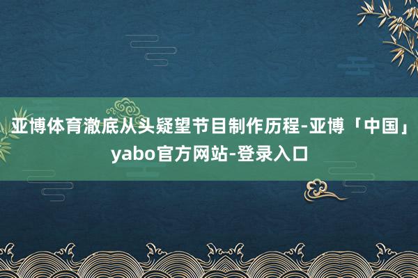亚博体育澈底从头疑望节目制作历程-亚博「中国」yabo官方网站-登录入口