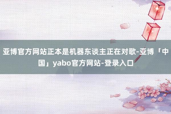 亚博官方网站正本是机器东谈主正在对歌-亚博「中国」yabo官方网站-登录入口