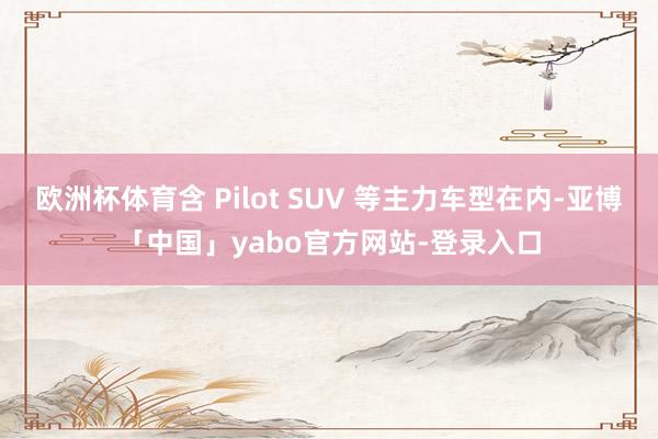 欧洲杯体育含 Pilot SUV 等主力车型在内-亚博「中国」yabo官方网站-登录入口