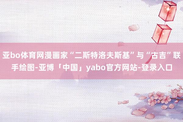 亚bo体育网漫画家“二斯特洛夫斯基”与“古吉”联手绘图-亚博「中国」yabo官方网站-登录入口