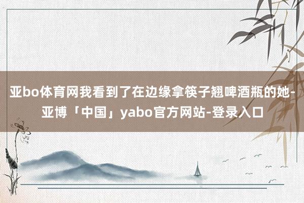亚bo体育网我看到了在边缘拿筷子翘啤酒瓶的她-亚博「中国」yabo官方网站-登录入口