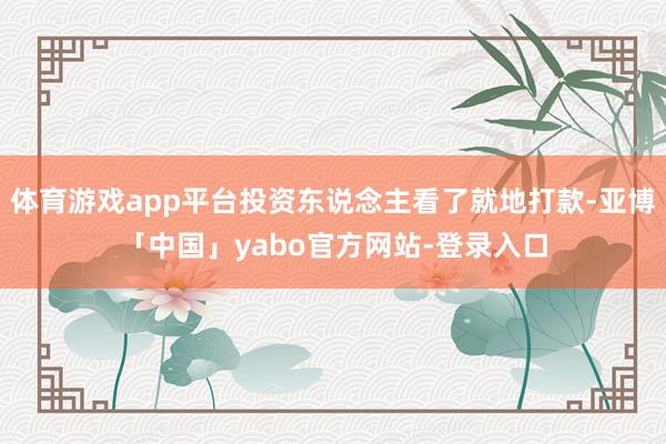 体育游戏app平台投资东说念主看了就地打款-亚博「中国」yabo官方网站-登录入口