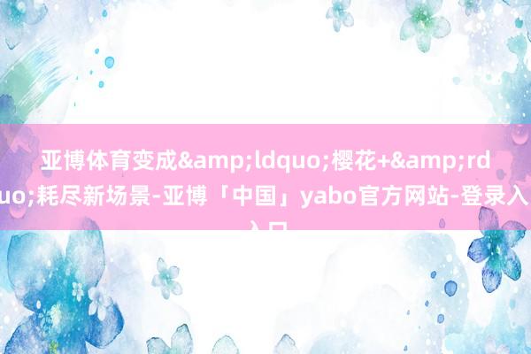 亚博体育变成&ldquo;樱花+&rdquo;耗尽新场景-亚博「中国」yabo官方网站-登录入口