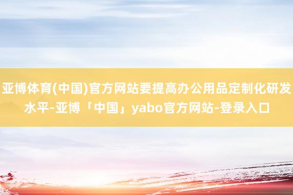 亚博体育(中国)官方网站要提高办公用品定制化研发水平-亚博「中国」yabo官方网站-登录入口