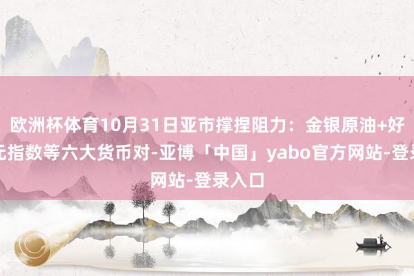 欧洲杯体育10月31日亚市撑捏阻力：金银原油+好意思元指数等六大货币对-亚博「中国」yabo官方网站-登录入口