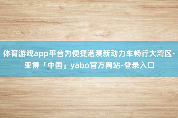 体育游戏app平台为便捷港澳新动力车畅行大湾区-亚博「中国」yabo官方网站-登录入口