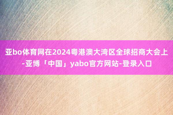 亚bo体育网在2024粤港澳大湾区全球招商大会上-亚博「中国」yabo官方网站-登录入口
