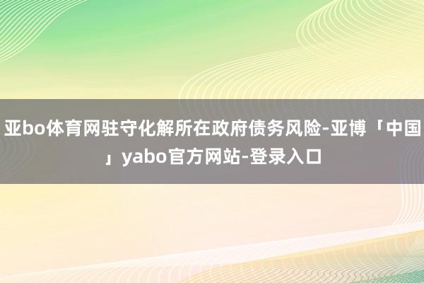亚bo体育网驻守化解所在政府债务风险-亚博「中国」yabo官方网站-登录入口