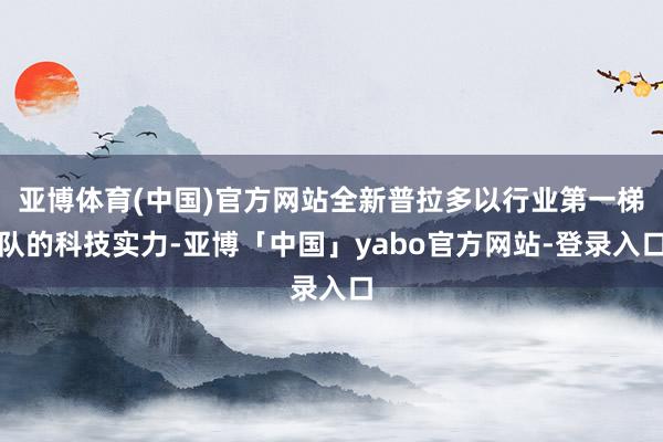 亚博体育(中国)官方网站全新普拉多以行业第一梯队的科技实力-亚博「中国」yabo官方网站-登录入口