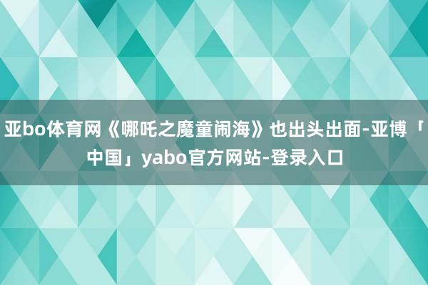 亚bo体育网《哪吒之魔童闹海》也出头出面-亚博「中国」yabo官方网站-登录入口