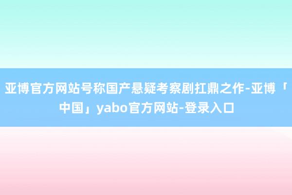 亚博官方网站号称国产悬疑考察剧扛鼎之作-亚博「中国」yabo官方网站-登录入口