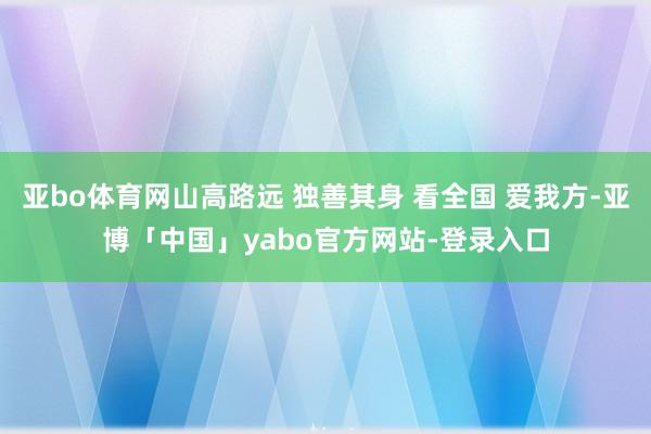 亚bo体育网山高路远 独善其身 看全国 爱我方-亚博「中国」yabo官方网站-登录入口
