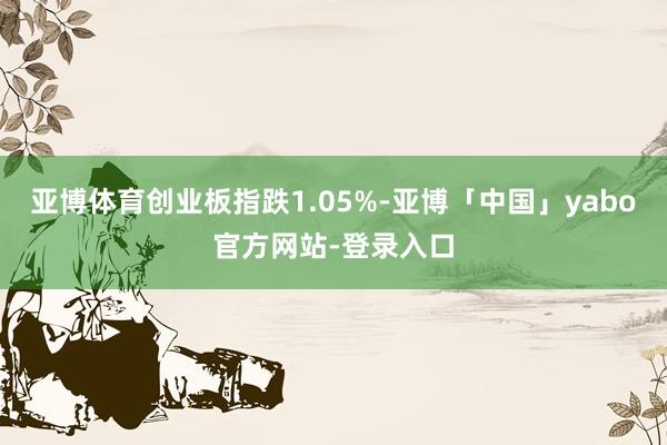 亚博体育创业板指跌1.05%-亚博「中国」yabo官方网站-登录入口