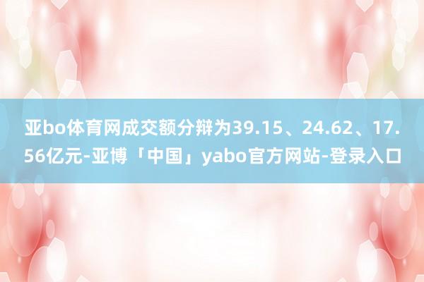 亚bo体育网成交额分辩为39.15、24.62、17.56亿元-亚博「中国」yabo官方网站-登录入口