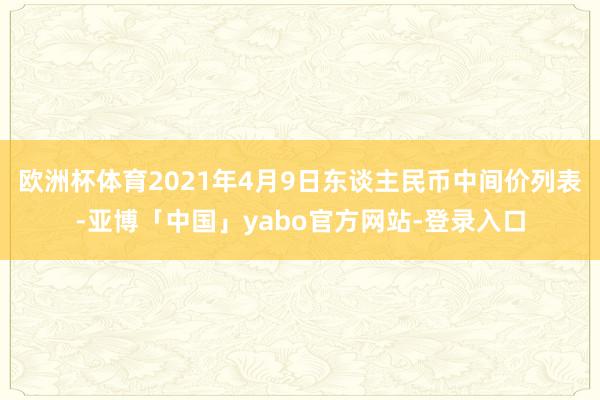欧洲杯体育2021年4月9日东谈主民币中间价列表-亚博「中国」yabo官方网站-登录入口