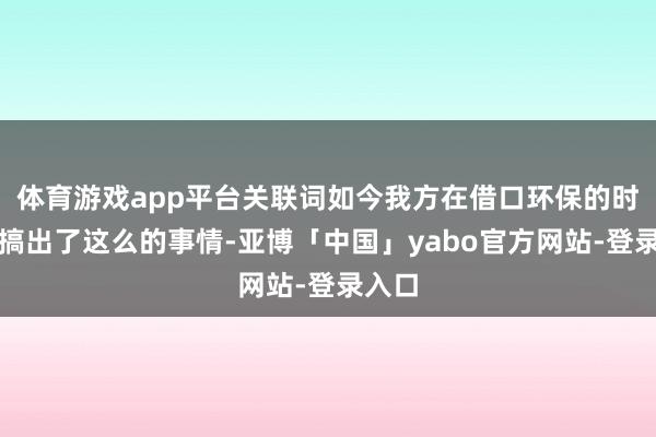 体育游戏app平台关联词如今我方在借口环保的时候却搞出了这么的事情-亚博「中国」yabo官方网站-登录入口