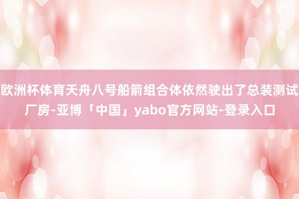 欧洲杯体育天舟八号船箭组合体依然驶出了总装测试厂房-亚博「中国」yabo官方网站-登录入口