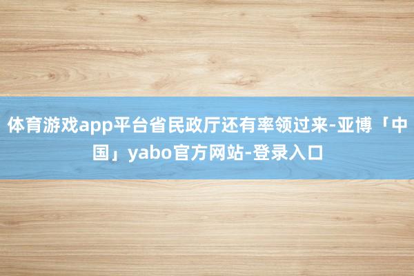 体育游戏app平台省民政厅还有率领过来-亚博「中国」yabo官方网站-登录入口