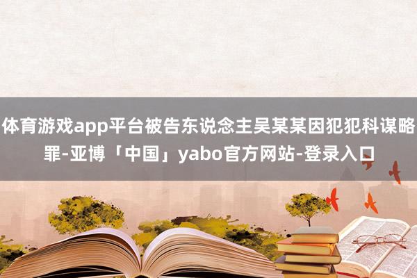体育游戏app平台被告东说念主吴某某因犯犯科谋略罪-亚博「中国」yabo官方网站-登录入口