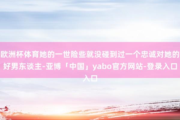 欧洲杯体育她的一世险些就没碰到过一个忠诚对她的好男东谈主-亚博「中国」yabo官方网站-登录入口