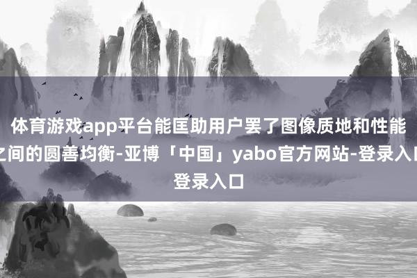 体育游戏app平台能匡助用户罢了图像质地和性能之间的圆善均衡-亚博「中国」yabo官方网站-登录入口