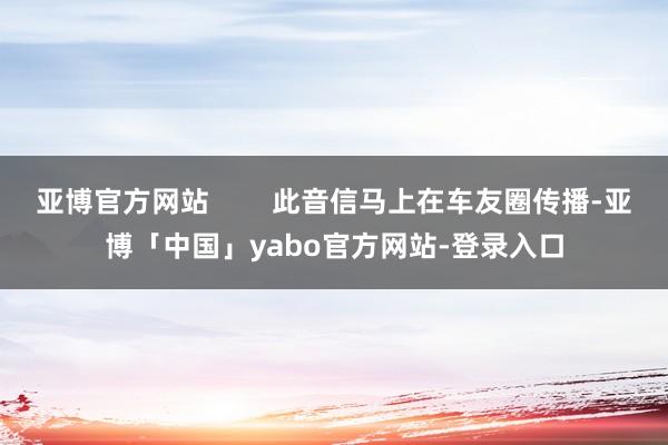 亚博官方网站        此音信马上在车友圈传播-亚博「中国」yabo官方网站-登录入口