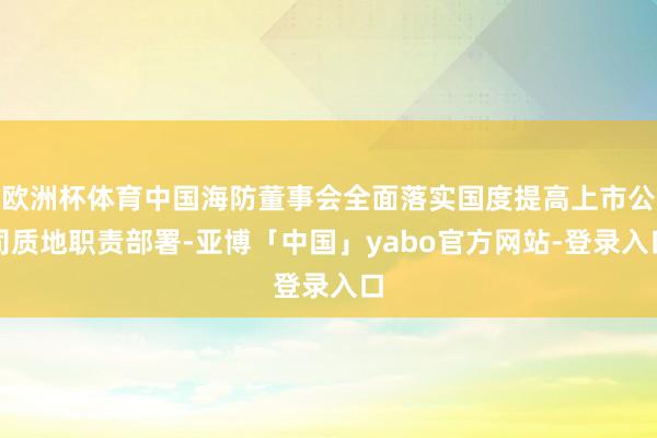 欧洲杯体育中国海防董事会全面落实国度提高上市公司质地职责部署-亚博「中国」yabo官方网站-登录入口